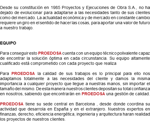 
Desde su constitución en 1985 Proyectos y Ejecuciones de Obra S.A., no ha dejado de evolucionar para adaptarse a las necesidades tanto de sus clientes como del mercado. La actualidad económica y de mercado en constante cambio requiere un giro en el sentido de hacer las cosas, para aportar una valor de futuro a nuestro trabajo. EQUIPO Para conseguir esto PROEDOSA cuenta con un equipo técnico polivalente capaz de encontrar la solución óptima en cada circunstancia. Su equipo altamente cualificado está comprometido con cada proyecto que realiza Para PROEDOSA la calidad de sus trabajos es lo principal para ello nos adaptamos totalmente a las necesidades del cliente y damos la misma importancia a cualquier proyecto que llegue a nuestras manos, sin importar el tamaño del mismo. De esta manera nuestros clientes depositan su total confianza en nosotros, sabiendo que encontrarán en PROEDOSA una gestión de calidad. PROEDOSA tiene su sede central en Barcelona , desde donde coordina su actividad que desarrola en España y en el extranjero. Nuestros expertos en finanzas, derecho, eficiencia energética, ingenieria y arquitectura haran realidad los proyectos de nuestros clientes.
