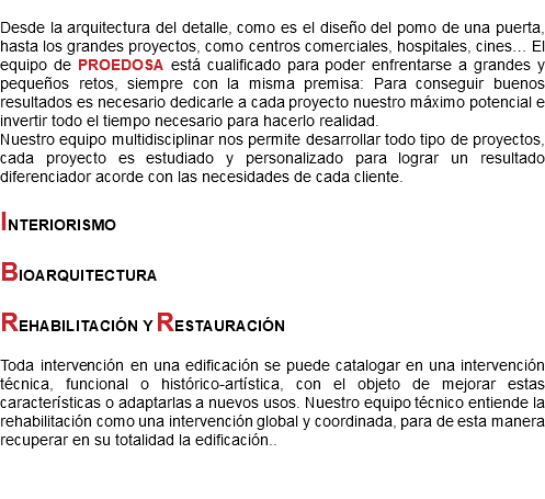 
Desde la arquitectura del detalle, como es el diseño del pomo de una puerta, hasta los grandes proyectos, como centros comerciales, hospitales, cines… El equipo de PROEDOSA está cualificado para poder enfrentarse a grandes y pequeños retos, siempre con la misma premisa: Para conseguir buenos resultados es necesario dedicarle a cada proyecto nuestro máximo potencial e invertir todo el tiempo necesario para hacerlo realidad.
Nuestro equipo multidisciplinar nos permite desarrollar todo tipo de proyectos, cada proyecto es estudiado y personalizado para lograr un resultado diferenciador acorde con las necesidades de cada cliente. INTERIORISMO BIOARQUITECTURA REHABILITACIÓN Y RESTAURACIÓN Toda intervención en una edificación se puede catalogar en una intervención técnica, funcional o histórico-artística, con el objeto de mejorar estas características o adaptarlas a nuevos usos. Nuestro equipo técnico entiende la rehabilitación como una intervención global y coordinada, para de esta manera recuperar en su totalidad la edificación..