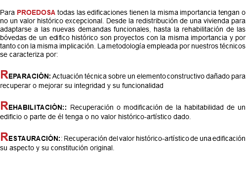 
Para PROEDOSA todas las edificaciones tienen la misma importancia tengan o no un valor histórico excepcional. Desde la redistribución de una vivienda para adaptarse a las nuevas demandas funcionales, hasta la rehabilitación de las bóvedas de un edifico histórico son proyectos con la misma importancia y por tanto con la misma implicación. La metodología empleada por nuestros técnicos se caracteriza por: REPARACIÓN: Actuación técnica sobre un elemento constructivo dañado para recuperar o mejorar su integridad y su funcionalidad REHABILITACIÓN:: Recuperación o modificación de la habitabilidad de un edificio o parte de él tenga o no valor histórico-artístico dado. RESTAURACIÓN:: Recuperación del valor histórico-artístico de una edificación su aspecto y su constitución original.
